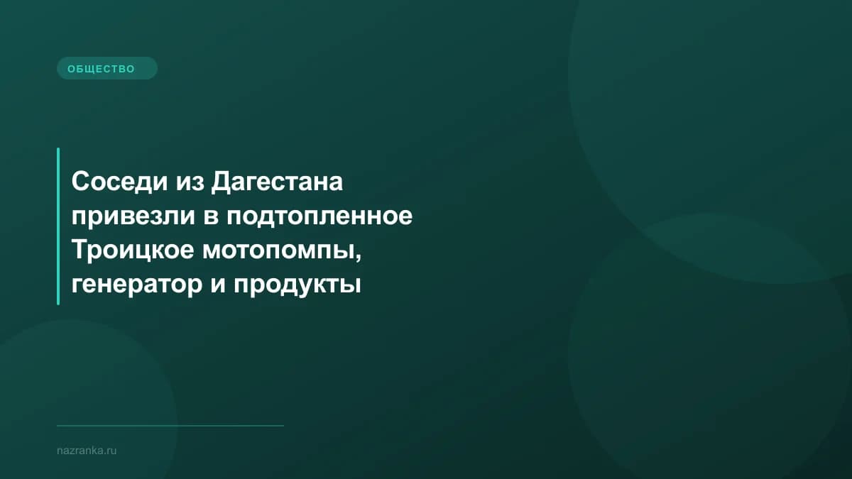 Соседи из Дагестана привезли в подтопленное Троицкое мотопомпы, генератор и продукты