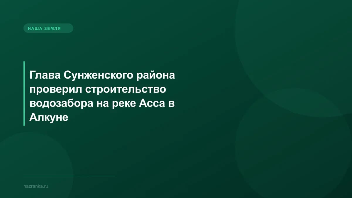 Глава Сунженского района проверил строительство водозабора на реке Асса в Алкуне