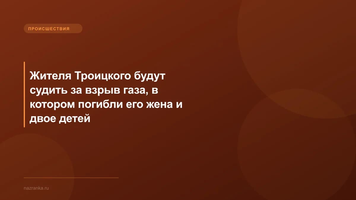 Жителя Троицкого будут судить за взрыв газа, в котором погибли его жена и двое детей